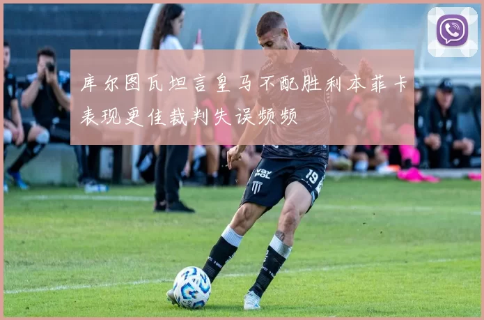 库尔图瓦坦言皇马不配胜利本菲卡表现更佳裁判失误频频