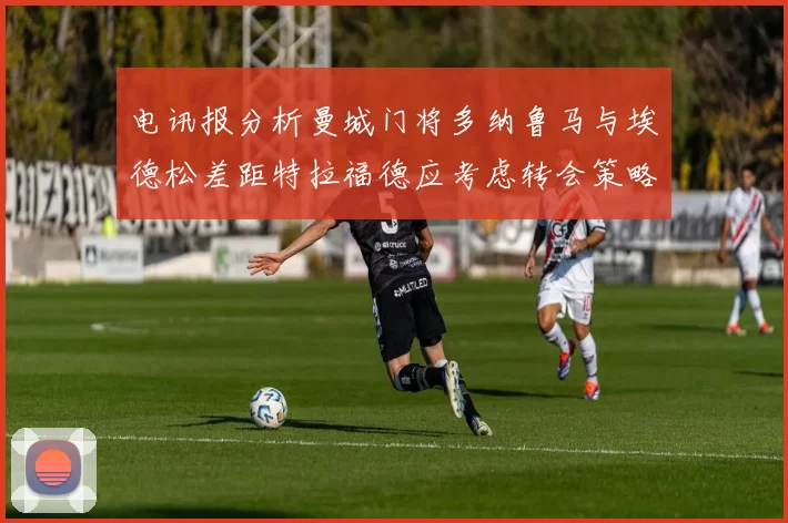 电讯报分析曼城门将多纳鲁马与埃德松差距特拉福德应考虑转会策略