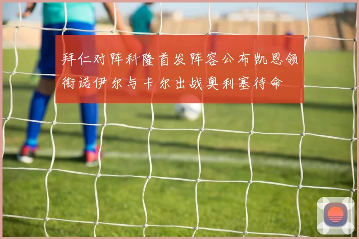 拜仁对阵科隆首发阵容公布凯恩领衔诺伊尔与卡尔出战奥利塞待命