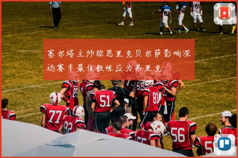 塞尔塔主帅称恩里克贝尔萨影响深远赛季最佳教练应为弗里克