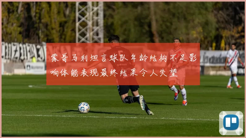 蒙哥马利坦言球队年龄结构不足影响体能表现最终结果令人失望