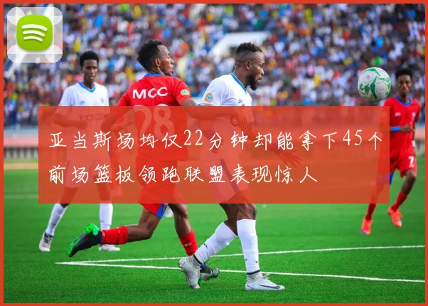 亚当斯场均仅22分钟却能拿下45个前场篮板领跑联盟表现惊人