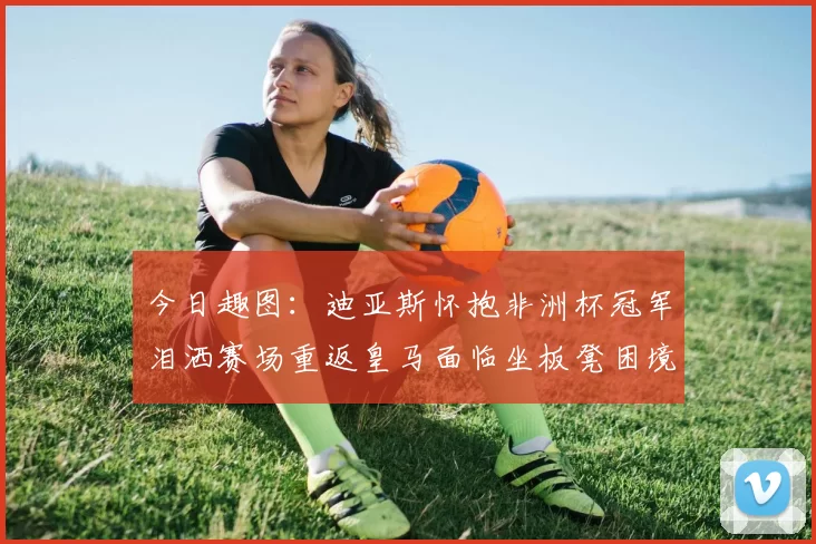 今日趣图：迪亚斯怀抱非洲杯冠军泪洒赛场重返皇马面临坐板凳困境